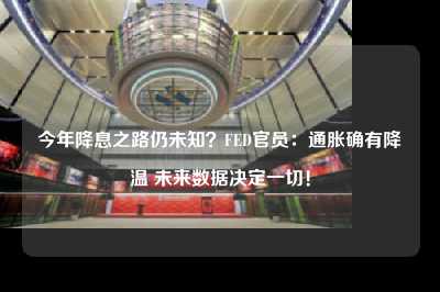 今年降息之路仍未知？fed官员：通胀确有降温 未来数据决定一切！