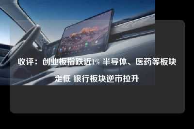收评：创业板指跌近1% 半导体、医药等板块走低 银行板块逆市拉升