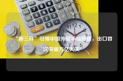 “新三样”引领中国外贸平稳提质，出口首次突破万亿大关